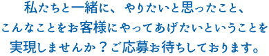 私たちと一緒に、やりたいと思ったこと、こんなことをお客様にやってあげたいということを実現しませんか？ご応募お待ちしております。